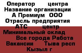 Оператор Call-центра › Название организации ­ А-Премиум, ООО › Отрасль предприятия ­ АТС, call-центр › Минимальный оклад ­ 35 000 - Все города Работа » Вакансии   . Тыва респ.,Кызыл г.